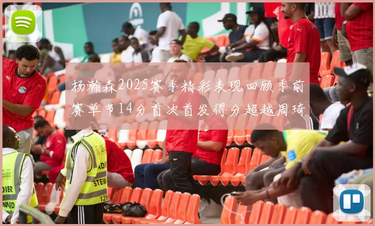 杨瀚森2025赛季精彩表现回顾季前赛单节14分首次首发得分超越周琦