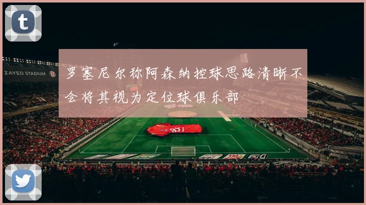 罗塞尼尔称阿森纳控球思路清晰不会将其视为定位球俱乐部