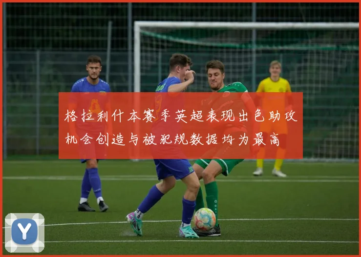 格拉利什本赛季英超表现出色助攻机会创造与被犯规数据均为最高