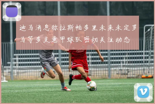 迪马消息称拉斯帕多里未来未定罗马等多支意甲球队密切关注动态