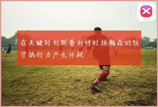 在关键时刻斯普利特对杨瀚森的防守执行力产生怀疑
