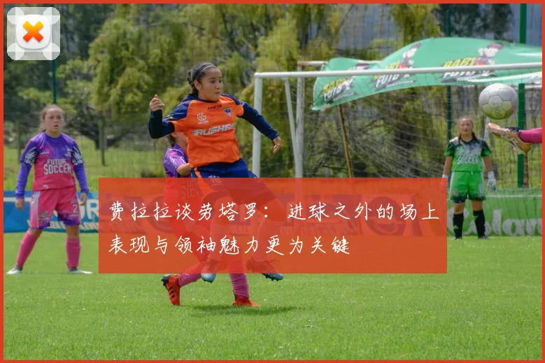 费拉拉谈劳塔罗：进球之外的场上表现与领袖魅力更为关键