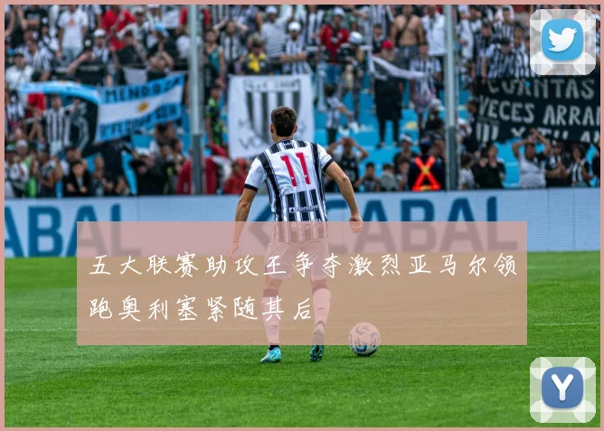 五大联赛助攻王争夺激烈亚马尔领跑奥利塞紧随其后