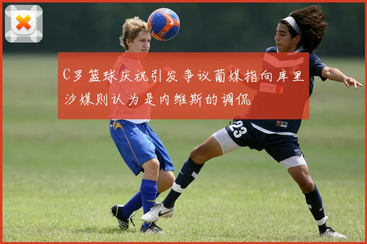 C罗篮球庆祝引发争议葡媒指向库里沙媒则认为是内维斯的调侃