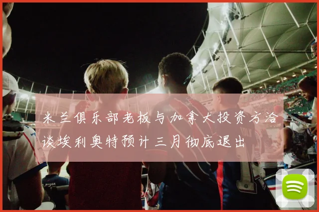 米兰俱乐部老板与加拿大投资方洽谈埃利奥特预计三月彻底退出