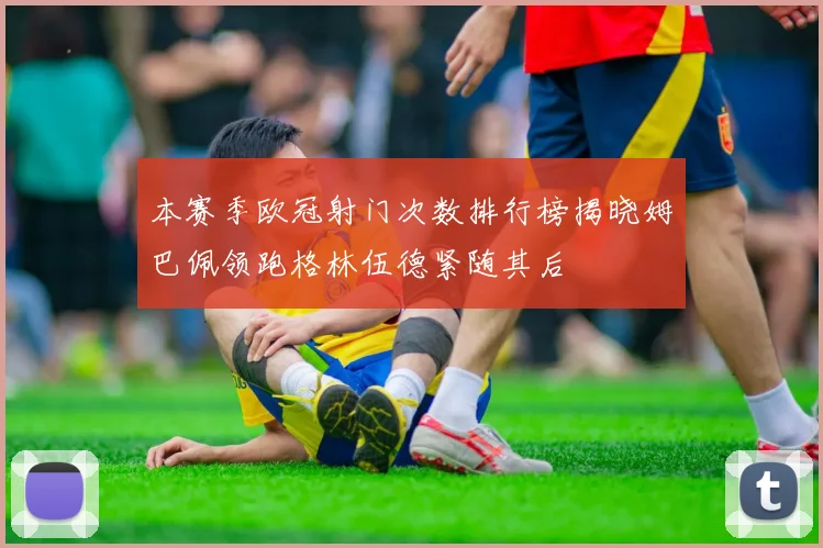 本赛季欧冠射门次数排行榜揭晓姆巴佩领跑格林伍德紧随其后