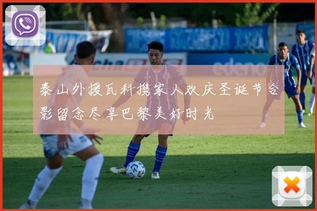 泰山外援瓦科携家人欢庆圣诞节合影留念尽享巴黎美好时光