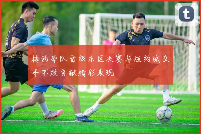 梅西率队晋级东区决赛与纽约城交手不败贡献精彩表现