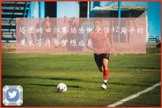 塔图姆回归赛场感慨受伤42周半的漫长等待与梦想成真