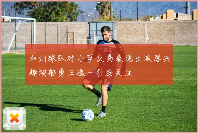 加州球队对小萨交易表现出浓厚兴趣湖船勇三选一引发关注