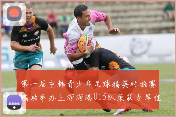 第一届中韩青少年足球精英对抗赛成功举办上海海港U15队荣获季军佳绩