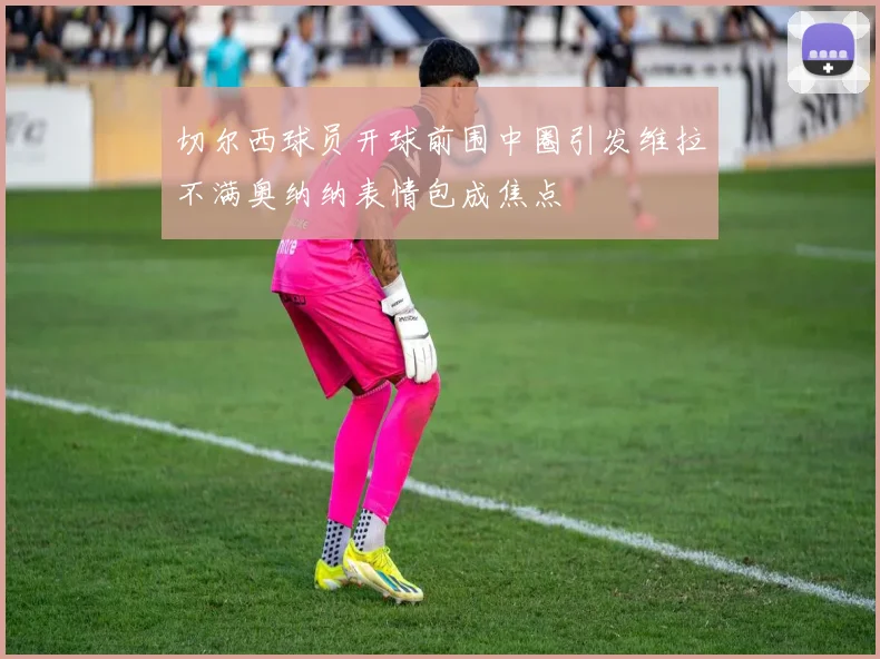 切尔西球员开球前围中圈引发维拉不满奥纳纳表情包成焦点
