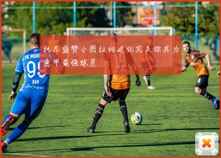 托尼盛赞小图拉姆进化完美称其为意甲最强球员