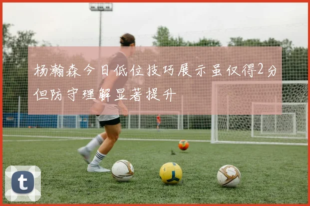 杨瀚森今日低位技巧展示虽仅得2分但防守理解显著提升