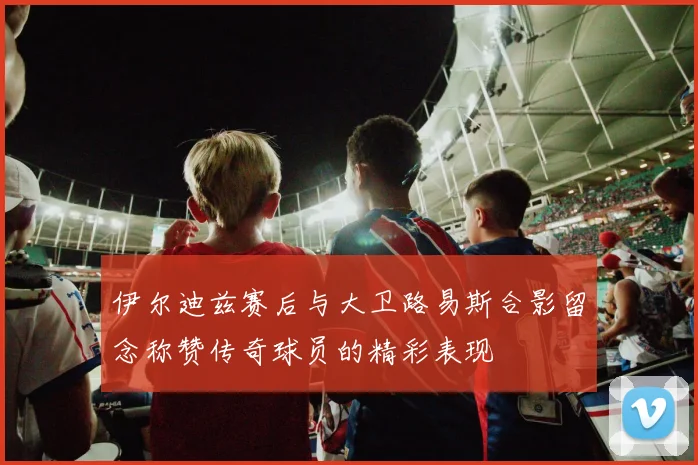 伊尔迪兹赛后与大卫路易斯合影留念称赞传奇球员的精彩表现