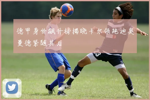 德甲身价飙升榜揭晓卡尔领跑迪奥曼德紧随其后