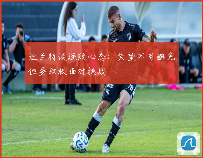 杜兰特谈连败心态：失望不可避免但要积极面对挑战