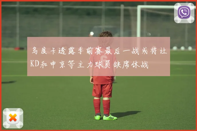 乌度卡透露季前赛最后一战或将让KD和申京等主力球员缺席休战