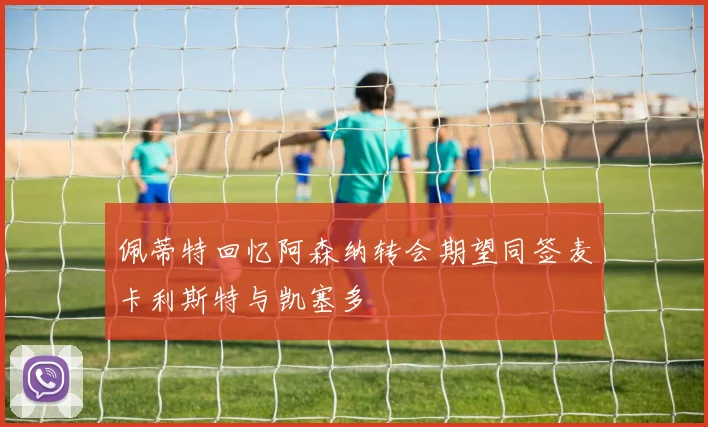 佩蒂特回忆阿森纳转会期望同签麦卡利斯特与凯塞多