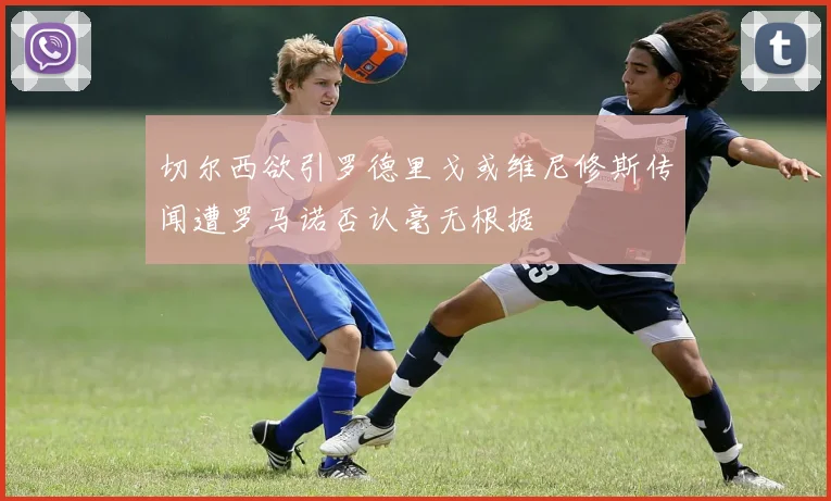 切尔西欲引罗德里戈或维尼修斯传闻遭罗马诺否认毫无根据