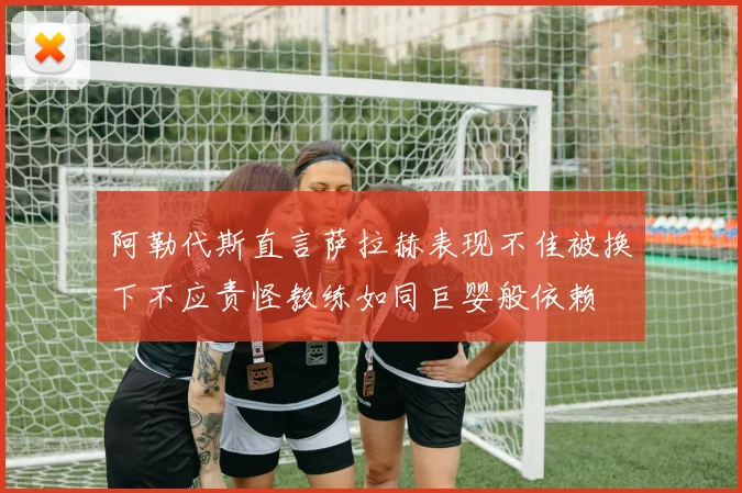 阿勒代斯直言萨拉赫表现不佳被换下不应责怪教练如同巨婴般依赖