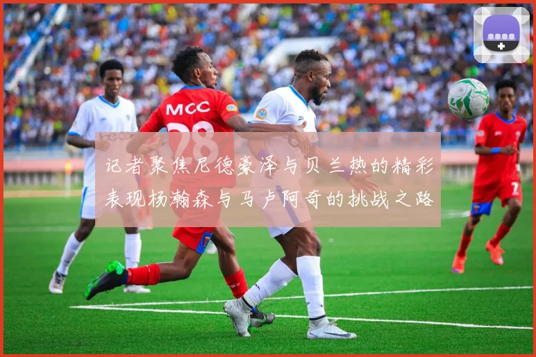 记者聚焦尼德豪泽与贝兰热的精彩表现杨瀚森与马卢阿奇的挑战之路依旧艰难