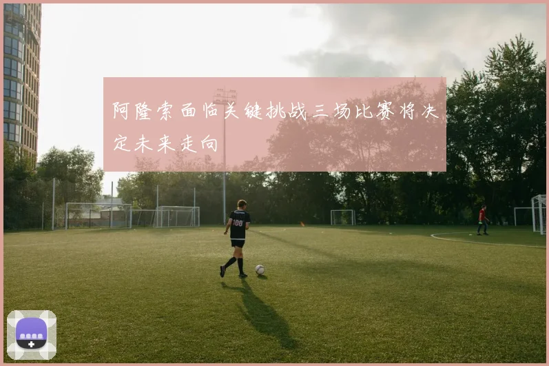 阿隆索面临关键挑战三场比赛将决定未来走向