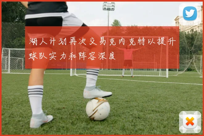 湖人计划再次交易克内克特以提升球队实力和阵容深度