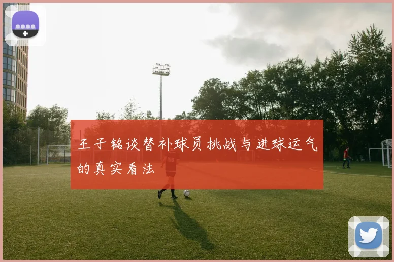 王子铭谈替补球员挑战与进球运气的真实看法