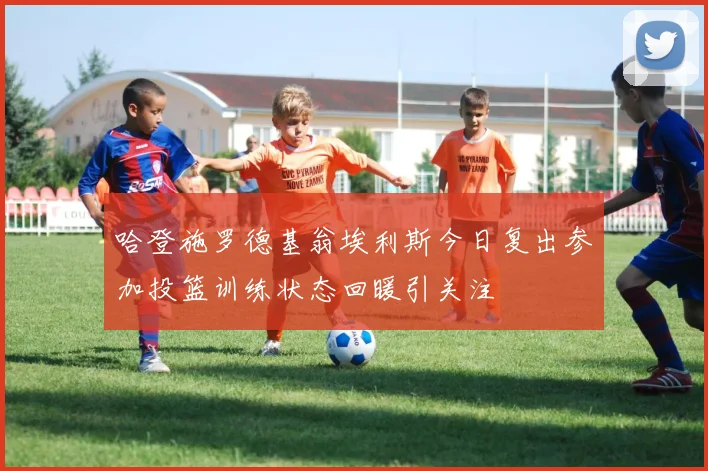 哈登施罗德基翁埃利斯今日复出参加投篮训练状态回暖引关注