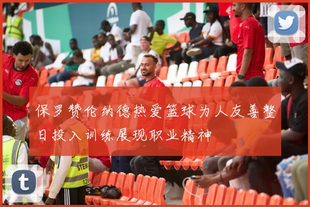 保罗赞伦纳德热爱篮球为人友善整日投入训练展现职业精神