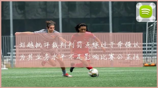 刘越批评裁判判罚点球过于牵强认为其业务水平不足影响比赛公正性