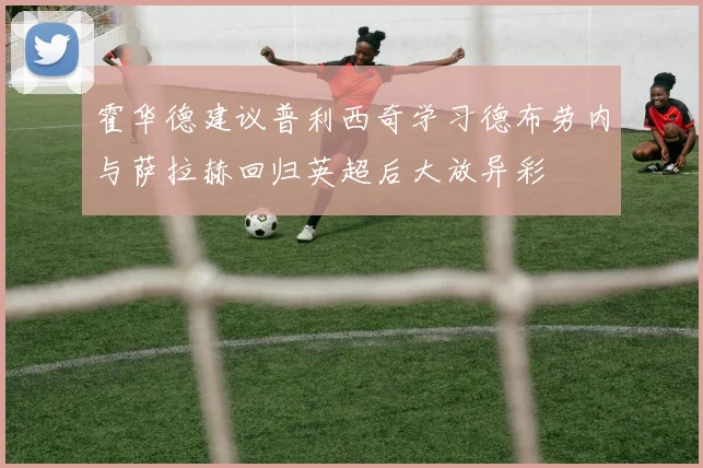 霍华德建议普利西奇学习德布劳内与萨拉赫回归英超后大放异彩