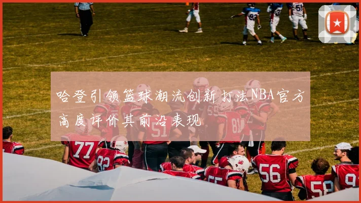 哈登引领篮球潮流创新打法NBA官方高度评价其前沿表现