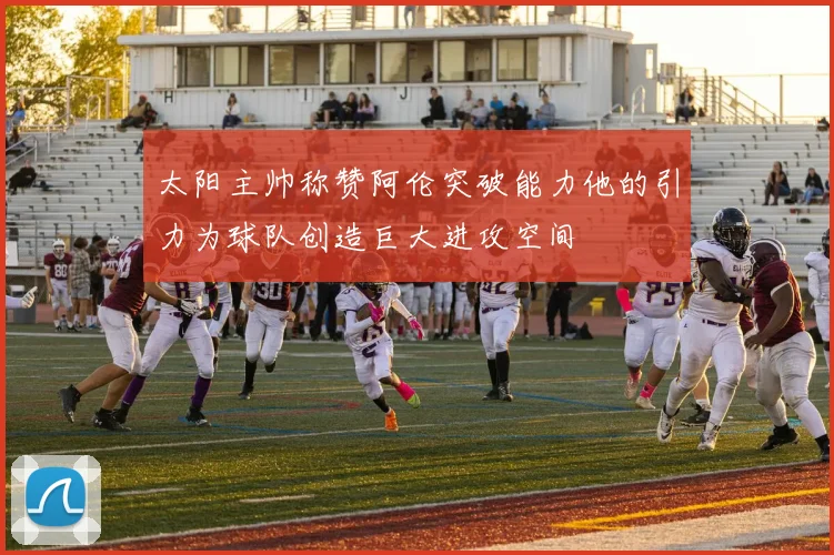 太阳主帅称赞阿伦突破能力他的引力为球队创造巨大进攻空间