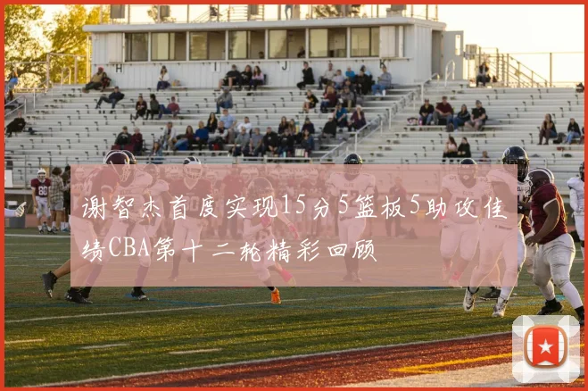 谢智杰首度实现15分5篮板5助攻佳绩CBA第十二轮精彩回顾